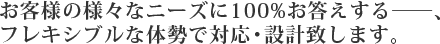 お客様の様々なニーズに100%お答えする─、フレキシブルな体勢で対応・設計致します